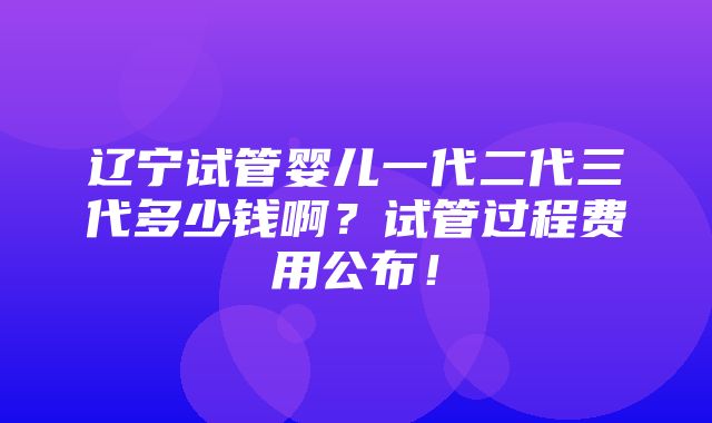 辽宁试管婴儿一代二代三代多少钱啊？试管过程费用公布！