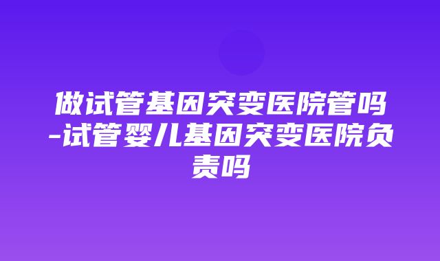 做试管基因突变医院管吗-试管婴儿基因突变医院负责吗