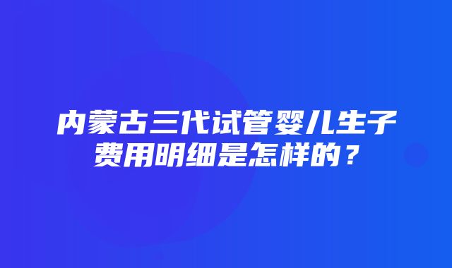 内蒙古三代试管婴儿生子费用明细是怎样的？