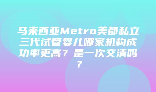 马来西亚Metro美都私立三代试管婴儿哪家机构成功率更高？是一次交清吗？