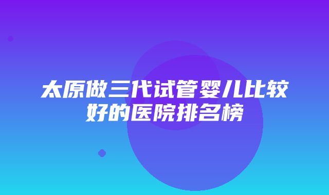 太原做三代试管婴儿比较好的医院排名榜