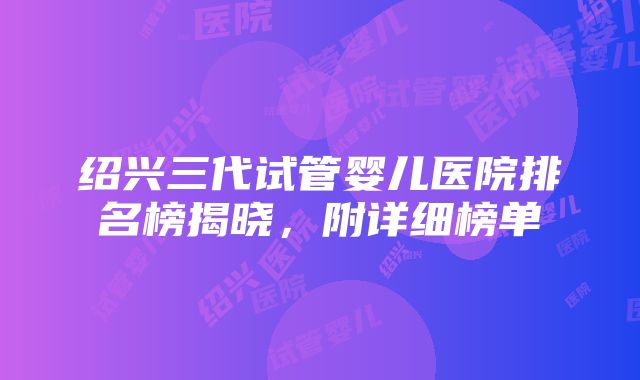 绍兴三代试管婴儿医院排名榜揭晓，附详细榜单