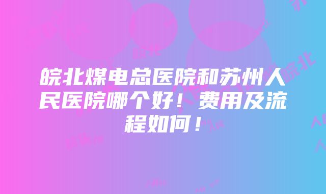 皖北煤电总医院和苏州人民医院哪个好！费用及流程如何！