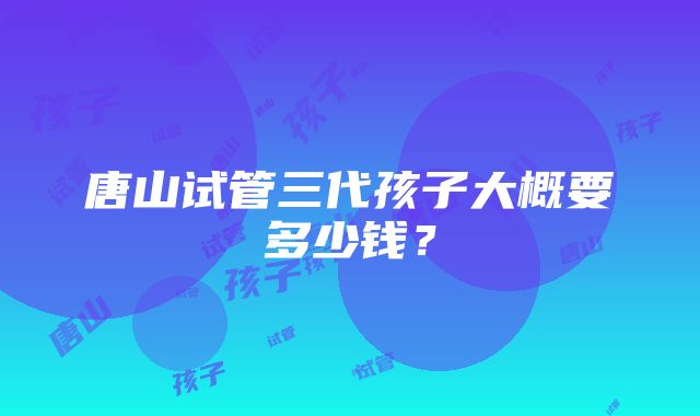 唐山试管三代孩子大概要多少钱？