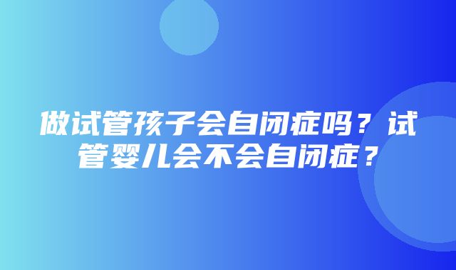 做试管孩子会自闭症吗？试管婴儿会不会自闭症？