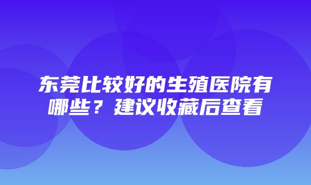 东莞比较好的生殖医院有哪些？建议收藏后查看