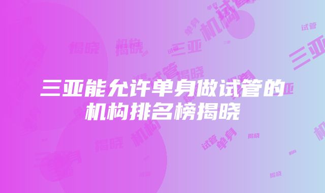 三亚能允许单身做试管的机构排名榜揭晓