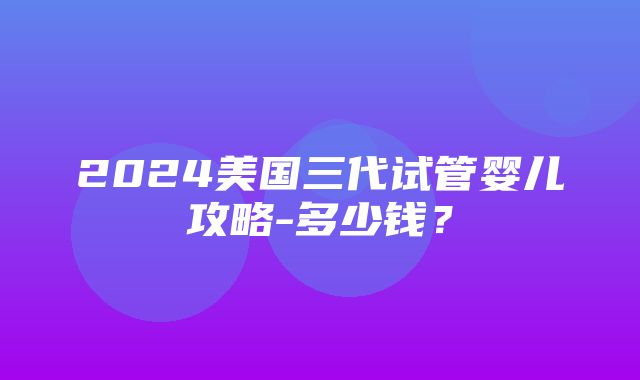 2024美国三代试管婴儿攻略-多少钱？