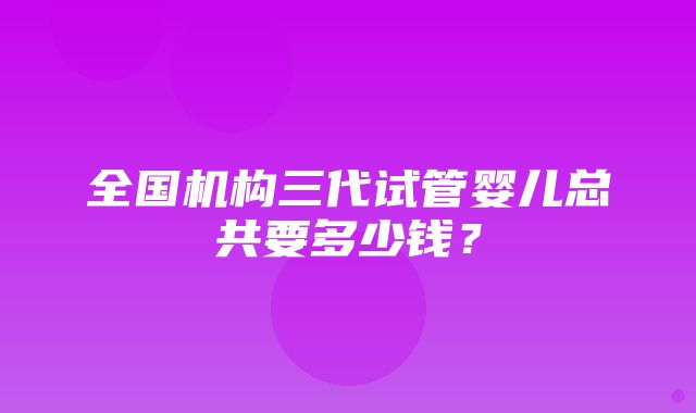 全国机构三代试管婴儿总共要多少钱？