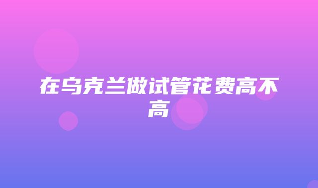 在乌克兰做试管花费高不高