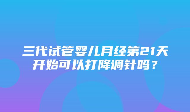 三代试管婴儿月经第21天开始可以打降调针吗？