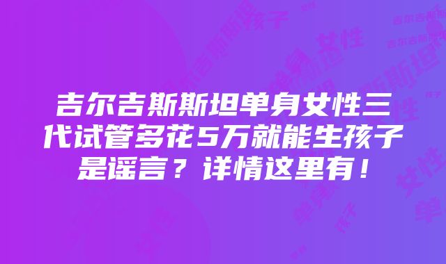 吉尔吉斯斯坦单身女性三代试管多花5万就能生孩子是谣言？详情这里有！