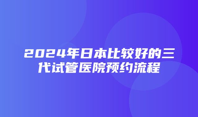 2024年日本比较好的三代试管医院预约流程