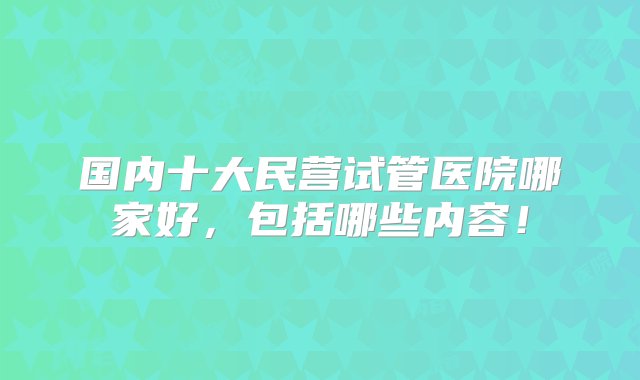 国内十大民营试管医院哪家好，包括哪些内容！