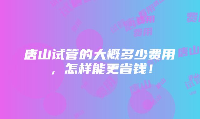 唐山试管的大概多少费用，怎样能更省钱！