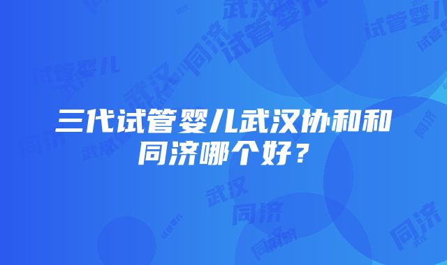 三代试管婴儿武汉协和和同济哪个好？