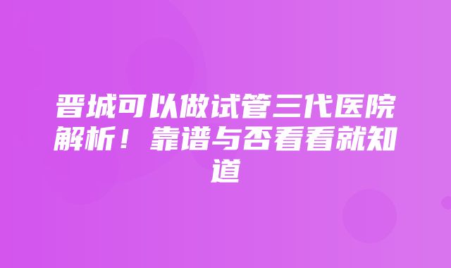 晋城可以做试管三代医院解析！靠谱与否看看就知道