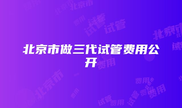 北京市做三代试管费用公开