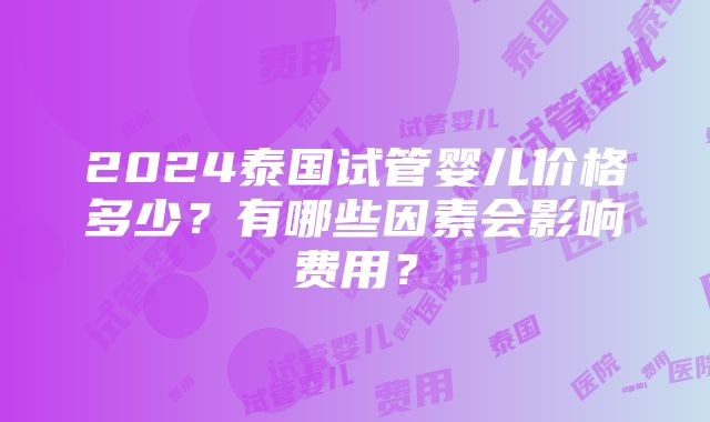 2024泰国试管婴儿价格多少？有哪些因素会影响费用？