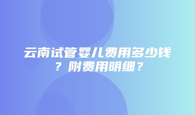 云南试管婴儿费用多少钱？附费用明细？