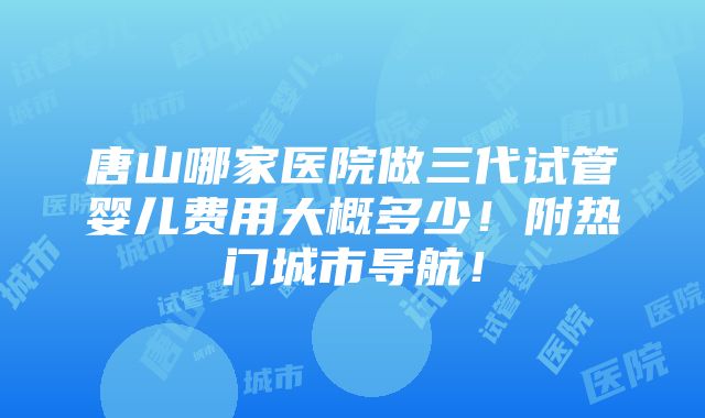 唐山哪家医院做三代试管婴儿费用大概多少！附热门城市导航！