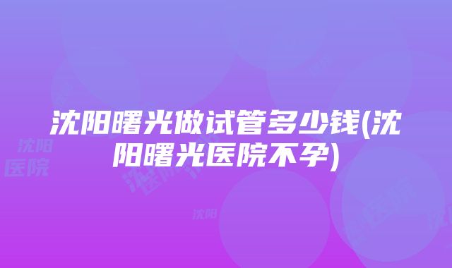 沈阳曙光做试管多少钱(沈阳曙光医院不孕)