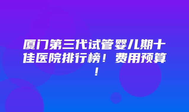 厦门第三代试管婴儿期十佳医院排行榜！费用预算！