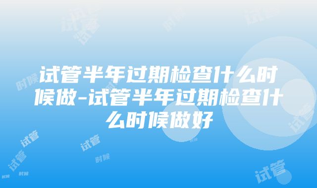 试管半年过期检查什么时候做-试管半年过期检查什么时候做好