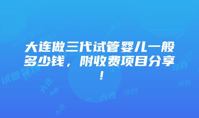 大连做三代试管婴儿一般多少钱，附收费项目分享！