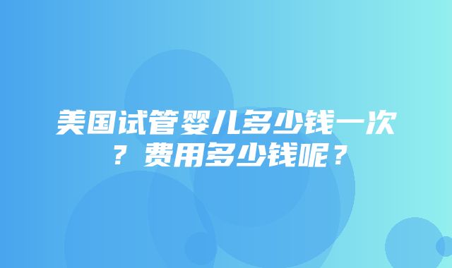 美国试管婴儿多少钱一次？费用多少钱呢？