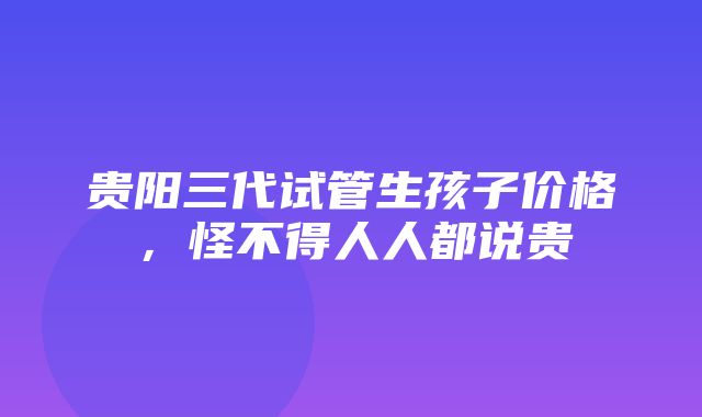 贵阳三代试管生孩子价格，怪不得人人都说贵