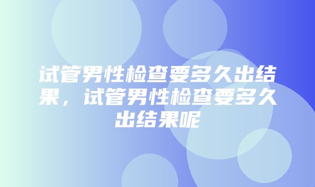 试管男性检查要多久出结果，试管男性检查要多久出结果呢