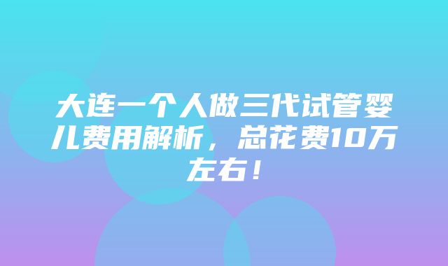 大连一个人做三代试管婴儿费用解析，总花费10万左右！