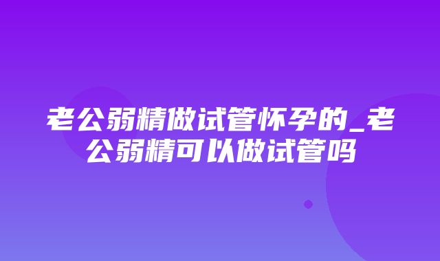 老公弱精做试管怀孕的_老公弱精可以做试管吗