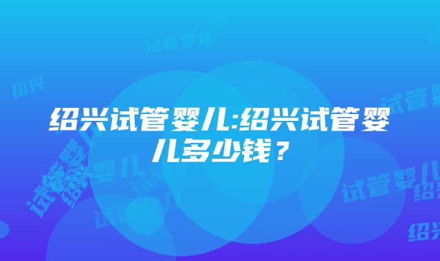 绍兴试管婴儿:绍兴试管婴儿多少钱？