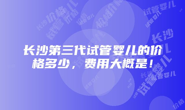 长沙第三代试管婴儿的价格多少，费用大概是！