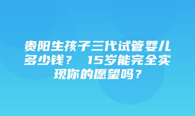 贵阳生孩子三代试管婴儿多少钱？ 15岁能完全实现你的愿望吗？