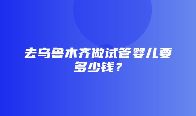 去乌鲁木齐做试管婴儿要多少钱？