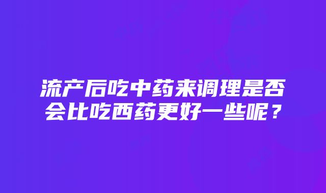 流产后吃中药来调理是否会比吃西药更好一些呢？