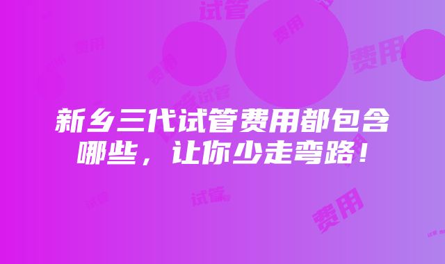 新乡三代试管费用都包含哪些，让你少走弯路！