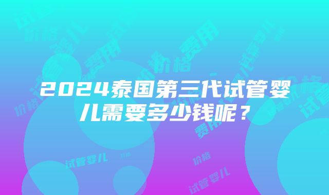 2024泰国第三代试管婴儿需要多少钱呢？