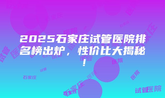 2025石家庄试管医院排名榜出炉，性价比大揭秘！