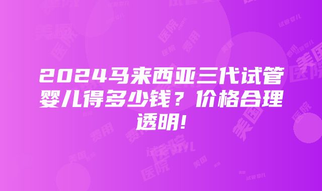 2024马来西亚三代试管婴儿得多少钱？价格合理透明!