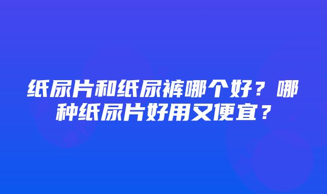 纸尿片和纸尿裤哪个好？哪种纸尿片好用又便宜？