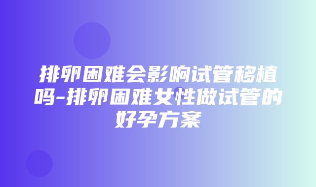 排卵困难会影响试管移植吗-排卵困难女性做试管的好孕方案