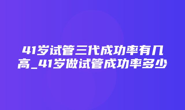 41岁试管三代成功率有几高_41岁做试管成功率多少