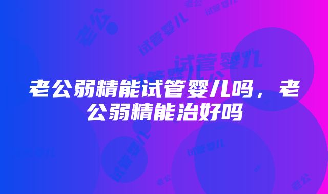 老公弱精能试管婴儿吗，老公弱精能治好吗