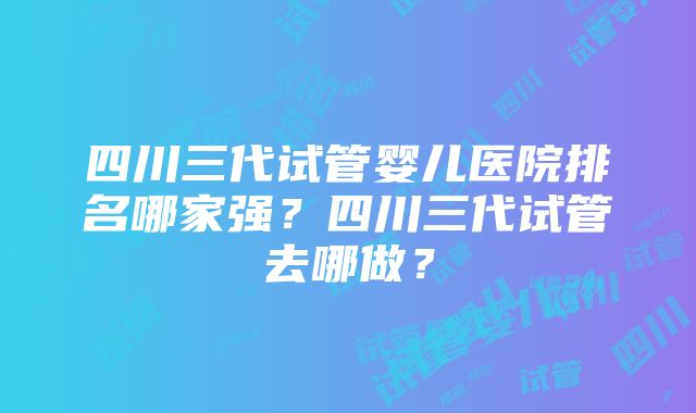 四川三代试管婴儿医院排名哪家强？四川三代试管去哪做？