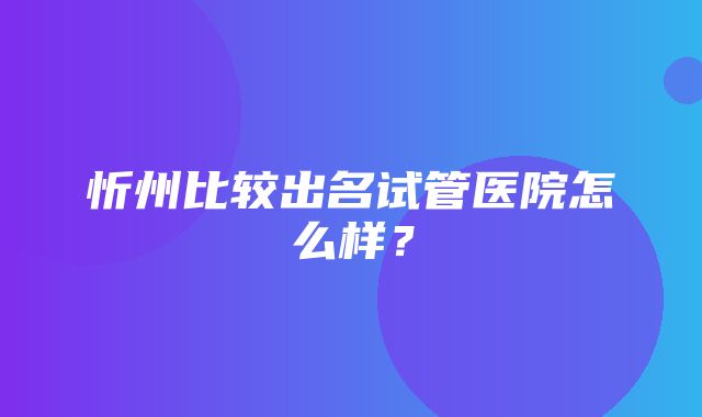 忻州比较出名试管医院怎么样？