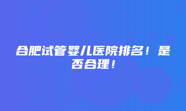 合肥试管婴儿医院排名！是否合理！